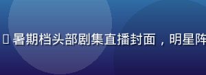 红桃视频官网2026暑期档头部剧集直播封面，明星阵容豪华现场灯光绚丽